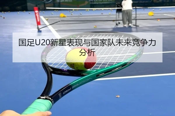 国足U20新星表现与国家队未来竞争力分析